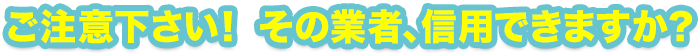 ご注意下さい！ その業者、信用できますか？